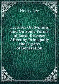 Lectures On Syphilis and On Some Forms of Local Disease: Affecting Principally the Organs of Generation