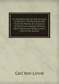 An Introduction to the Science of Botany: Chiefly Extracted from the Works of Linnaeus; to Which Are Added, Several New Tables and Notes, and a Life of the Author