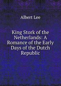 King Stork of the Netherlands: A Romance of the Early Days of the Dutch Republic