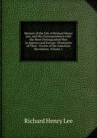 Memoir of the Life of Richard Henry Lee, and His Correspondence with the Most Distinguished Men in America and Europe: Illustrative of Their . Events of the American Revolution, Volume 1