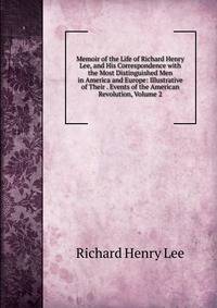 Memoir of the Life of Richard Henry Lee, and His Correspondence with the Most Distinguished Men in America and Europe: Illustrative of Their . Events of the American Revolution, Volume 2
