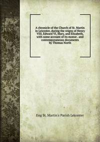 A chronicle of the Church of St. Martin in Leicester, during the reigns of Henry VIII, Edward VI, Mary, and Elizabeth, with some account of its monor . and contemporaneous documents by Thomas North