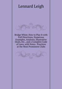 Bridge Whist; How to Play It with Full Directions, Numerous Examples, Analyses, Illustrative Deals, Etc., and a Complete Code of Laws, with Notes . Practices at the Most Prominent Clubs