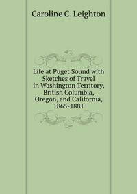 Life at Puget Sound with Sketches of Travel in Washington Territory, British Columbia, Oregon, and California, 1865-1881