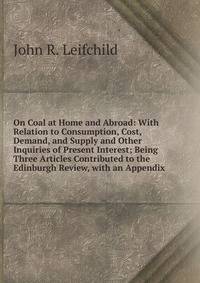 On Coal at Home and Abroad: With Relation to Consumption, Cost, Demand, and Supply and Other Inquiries of Present Interest; Being Three Articles Contributed to the Edinburgh Review, with an Appendix