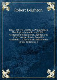 Rmi. . Roberti Leighton . Pr?lectiones Theologic? in Auditorio Publico Academi? Edinburgen? . Habit?. Una Cum Par?nesibus in Comitiis Academicis . Adjiciuntur Meditationes Ethico-Critic? in P