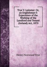 Trye V. Leinster: Or, an Englishman'S Experience of the Working of the Landlord and Tenant (Ireland) Act, 1870