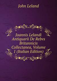 Joannis Lelandi Antiquarii De Rebvs Britannicis Collectanea, Volume 1 (Italian Edition)
