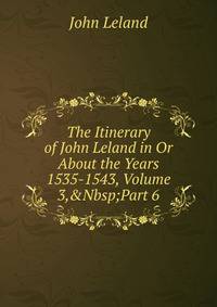 The Itinerary of John Leland in Or About the Years 1535-1543, Volume 3,&amp;Nbsp;Part 6
