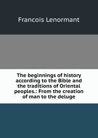 The beginnings of history according to the Bible and the traditions of Oriental peoples.: From the creation of man to the deluge.