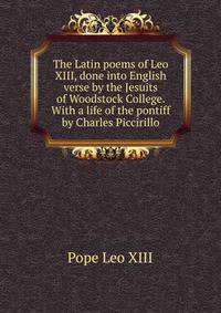 The Latin poems of Leo XIII, done into English verse by the Jesuits of Woodstock College. With a life of the pontiff by Charles Piccirillo