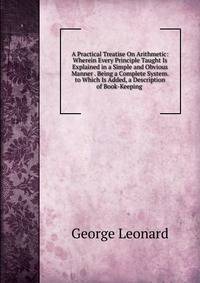 A Practical Treatise On Arithmetic: Wherein Every Principle Taught Is Explained in a Simple and Obvious Manner . Being a Complete System. to Which Is Added, a Description of Book-Keeping .