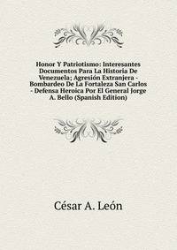 Honor Y Patriotismo: Interesantes Documentos Para La Historia De Venezuela; Agresion Extranjera - Bombardeo De La Fortaleza San Carlos - Defensa Heroica Por El General Jorge A. Bello (Spanish Edition)
