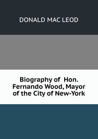 Biography of Hon. Fernando Wood, Mayor of the City of New-York.
