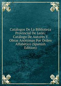 Catalogos De La Biblioteca Provincial De Leon: Catalogo De Autores Y Obras Anonimas Por Orden Alfabetico (Spanish Edition)