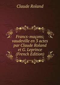 Francs-macons; vaudeville en 3 actes par Claude Roland et G. Leprince (French Edition)