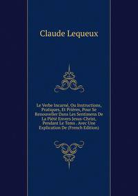 Le Verbe Incarne, Ou Instructions, Pratiques, Et Prieres, Pour Se Renouveller Dans Les Sentimens De La Piete Envers Jesus-Christ, Pendant Le Tems . Avec Une Explication De (French Edition)