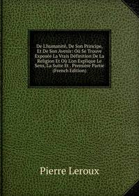 De L'humanit?, De Son Principe, Et De Son Avenir: O? Se Trouve Expos?e La Vrais D?finition De La Religion Et O? L'on Explique Le Sens, La Suite Et . Premi?re Partie (French Edition)