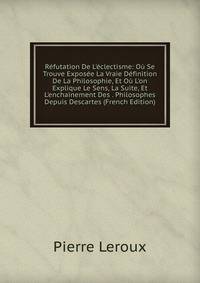 R?futation De L'?clectisme: O? Se Trouve Expos?e La Vraie D?finition De La Philosophie, Et O? L'on Explique Le Sens, La Suite, Et L'enchainement Des . Philosophes Depuis Descartes (French Edition)