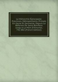 La Hi?rarchie ?piscopale; Provinces, M?tropolitains, Primats En Gaule Et Germaine, Depuis La R?forme De Sanit Boniface Jusqu'? La Mort D'hincmar, 742-882 (French Edition)
