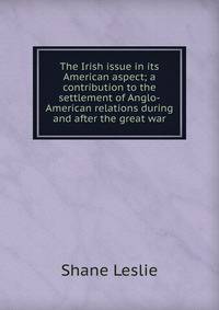 The Irish issue in its American aspect; a contribution to the settlement of Anglo-American relations during and after the great war