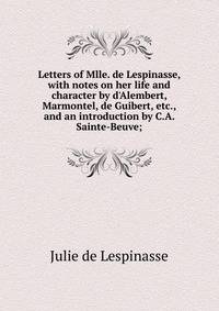 Letters of Mlle. de Lespinasse, with notes on her life and character by d'Alembert, Marmontel, de Guibert, etc., and an introduction by C.A. Sainte-Beuve;