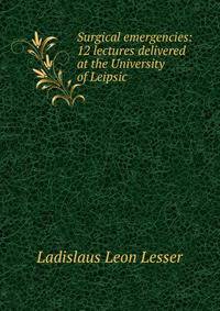 Surgical emergencies: 12 lectures delivered at the University of Leipsic