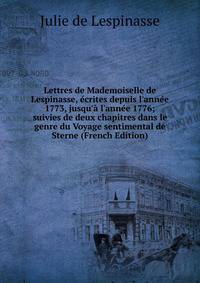 Lettres de Mademoiselle de Lespinasse, ?crites depuis l'ann?e 1773, jusqu'? l'ann?e 1776; suivies de deux chapitres dans le genre du Voyage sentimental de Sterne (French Edition)