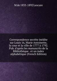 Correspondence secr?te in?dite sur Louis 16, Marie Antoinette, la cour et la ville de 1777 ? 1792. Pub. d'apr?s les manuscrits de la Biblioth?que . et un index alphab?tique (French Edition)