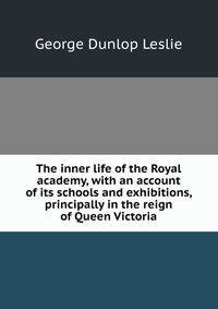 The inner life of the Royal academy, with an account of its schools and exhibitions, principally in the reign of Queen Victoria