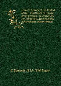 Lester's history of the United States: illustrated in its five great periods : colonization, consolidation, development, achievement, advancement