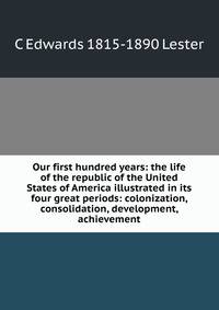 Our first hundred years: the life of the republic of the United States of America illustrated in its four great periods: colonization, consolidation, development, achievement