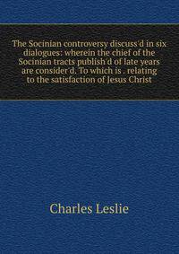 The Socinian controversy discuss'd in six dialogues: wherein the chief of the Socinian tracts publish'd of late years are consider'd. To which is . relating to the satisfaction of Jesus Christ