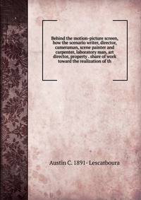 Behind the motion-picture screen, how the scenario writer, director, cameraman, scene painter and carpenter, laboratory man, art director, property . share of work toward the realization of th