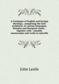 A Catalogue of English and foreign theology,: comprising the holy scriptures, in various languages, liturgies and liturgical works; . together with . valuable manuscripts and works in miscella