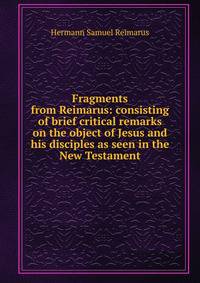 Fragments from Reimarus: consisting of brief critical remarks on the object of Jesus and his disciples as seen in the New Testament