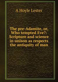 The pre-Adamite, or, Who tempted Eve?: Scripture and science in unison as respects the antiquity of man