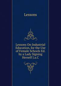 Lessons On Industrial Education, for the Use of Female Schools Ed. by a Lady Signing Herself J.a.C