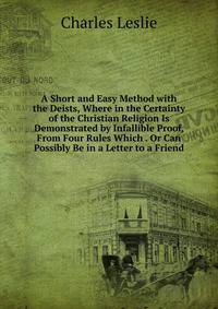 A Short and Easy Method with the Deists, Where in the Certainty of the Christian Religion Is Demonstrated by Infallible Proof, From Four Rules Which . Or Can Possibly Be in a Letter to a Friend
