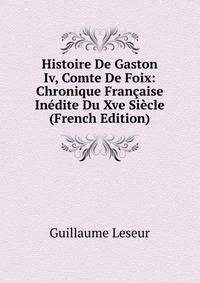 Histoire De Gaston Iv, Comte De Foix: Chronique Francaise Inedite Du Xve Siecle (French Edition)