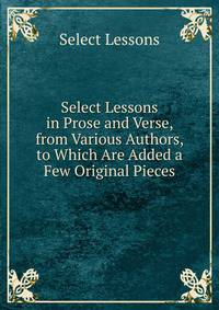 Select Lessons in Prose and Verse, from Various Authors, to Which Are Added a Few Original Pieces