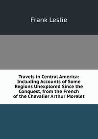 Travels in Central America: Including Accounts of Some Regions Unexplored Since the Conquest, from the French of the Chevalier Arthur Morelet