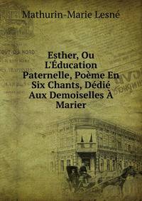 Esther, Ou L'?ducation Paternelle, Po?me En Six Chants, D?di? Aux Demoiselles ? Marier