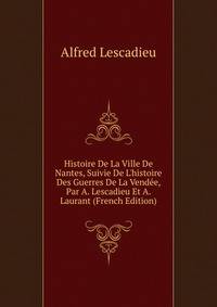 Histoire De La Ville De Nantes, Suivie De L'histoire Des Guerres De La Vend?e, Par A. Lescadieu Et A. Laurant (French Edition)