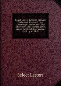 Select Letters Between the Late Duchess of Somerset, Lady Luxborough . and Others: Incl. a Sketch of the Manners, Laws, &amp;c. of the Republic of Venice, Publ. by Mr. Hull