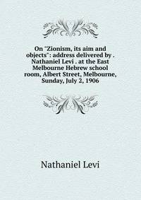On "Zionism, its aim and objects": address delivered by . Nathaniel Levi . at the East Melbourne Hebrew school room, Albert Street, Melbourne, Sunday, July 2, 1906