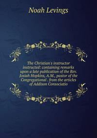 The Christian's instructor instructed: containing remarks upon a late publication of the Rev. Josiah Hopkins, A.M., pastor of the Congregational . from the articles of Addison Consociatio