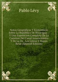 Notas Geograficas Y Economicas Sobre La Republica De Nicaragua .: Y Una Exposicion Completa De La Cuestion Del Canal Interoceanico Y De La De . Los Libros Y Mapas Relat (Spanish Edition)