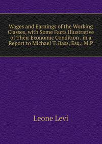 Wages and Earnings of the Working Classes, with Some Facts Illustrative of Their Economic Condition . in a Report to Michael T. Bass, Esq., M.P.