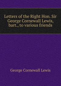 Letters of the Right Hon. Sir George Cornewall Lewis, bart., to various friends